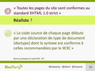 « Toutes les pages du site sont conformes au
standard XHTML 1.0 strict »
Réaliste ?

« Le code source de chaque page débute
par une déclaration de type de document
(doctype) dont la syntaxe est conforme à
celles recommandées par le W3C »

Bonnes pratiques du web 2012 - #2


                                    #kiwiparty - @eliesl - @nissone   20
 