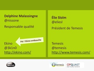 Delphine Malassingne      Élie Sloïm
@nissone                  @eliesl
Responsable qualité       Président de Temesis



Ekino                     Temesis
@3k1n0                    @temesis
http://ekino.com/         http://www.temesis.com/


                       #kiwiparty - @eliesl - @nissone   25
 