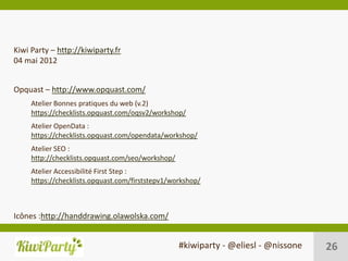Kiwi Party – http://kiwiparty.fr
04 mai 2012


Opquast – http://www.opquast.com/
     Atelier Bonnes pratiques du web (v.2)
     https://checklists.opquast.com/oqsv2/workshop/
     Atelier OpenData :
     https://checklists.opquast.com/opendata/workshop/
     Atelier SEO :
     http://checklists.opquast.com/seo/workshop/
     Atelier Accessibilité First Step :
     https://checklists.opquast.com/firststepv1/workshop/



Icônes :http://handdrawing.olawolska.com/


                                                   #kiwiparty - @eliesl - @nissone   26
 