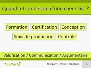 Quand a-t-on besoin d’une check-list ?


 Formation Certification Conception
     Suivi de production Contrôle


Valorisation / Communication / Argumentaire
                      #kiwiparty - @eliesl - @nissone   4
 