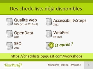 Des check-lists déjà disponibles
 Qualité web                     AccessibilitySteps
 2004 (v.1) et 2010 (v.2)        2012


 OpenData                        WebPerf
 2011                            en cours

 SEO
 2011


https://checklists.opquast.com/workshops
                            #kiwiparty - @eliesl - @nissone   9
 