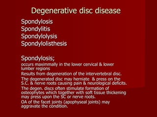 Degenerative disc disease Spondylosis  Spondylitis Spondylolysis Spondylolisthesis Spondylosis; occurs maximmally in the lower cervical & lower lumber regions Results from degeneration of the intervertebral disc. The degenerated disc may herniate  & press on the S.C. & nerve roots causing pain & neurological deficits. The degen. discs often stimulate formation of osteophytes which together with soft tissue thickening may press upon the SC or nerve roots. OA of the facet joints (apophyseal joints) may aggravate the condition. 