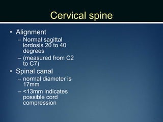 Cervical spine
• Alignment
– Normal sagittal
lordosis 20 to 40
degrees
– (measured from C2
to C7)
• Spinal canal
– normal diameter is
17mm
– <13mm indicates
possible cord
compression
 