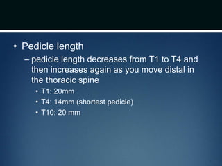 • Pedicle length
– pedicle length decreases from T1 to T4 and
then increases again as you move distal in
the thoracic spine
• T1: 20mm
• T4: 14mm (shortest pedicle)
• T10: 20 mm
 