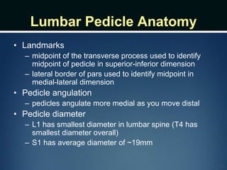 Lumbar Pedicle Anatomy
• Landmarks
– midpoint of the transverse process used to identify
midpoint of pedicle in superior-inferior dimension
– lateral border of pars used to identify midpoint in
medial-lateral dimension
• Pedicle angulation
– pedicles angulate more medial as you move distal
• Pedicle diameter
– L1 has smallest diameter in lumbar spine (T4 has
smallest diameter overall)
– S1 has average diameter of ~19mm
 