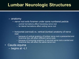 Lumbar Neurologic Structures
– anatomy
• nerve root exits foramen under same numbered pedicle
– central herniations affect traversing nerve root
– far lateral herniations affect exiting nerve root
• horizontal (cervical) vs. vertical (lumbar) anatomy of nerve
root
– because of vertical anatomy of lumbar nerve root a paracentral and
foraminal disc will affect different nerve roots
– because of horizontal anatomy of cervical nerve root a central and
foraminal disc will affect the same nerve root
• Cauda equina
– begins at ~L1
 