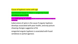 Couse of kyphosis varies with age
Commonest Couse in infant is congenital fused
vertebrae,spina bifida
In a child going to school may be caused by poor posture or weight of
school bag
tuberculosis of spine is the cause if angular kyphosis
develops associated with poor health, and xray picture
showing changes suggestive of tb
congenital anguler kyphosis is associated with fused
vertebrae or partial agenesis
 