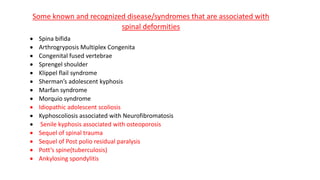 Some known and recognized disease/syndromes that are associated with
spinal deformities
 Spina bifida
 Arthrogryposis Multiplex Congenita
 Congenital fused vertebrae
 Sprengel shoulder
 Klippel flail syndrome
 Sherman’s adolescent kyphosis
 Marfan syndrome
 Morquio syndrome
 Idiopathic adolescent scoliosis
 Kyphoscoliosis associated with Neurofibromatosis
 Senile kyphosis associated with osteoporosis
 Sequel of spinal trauma
 Sequel of Post polio residual paralysis
 Pott’s spine(tuberculosis)
 Ankylosing spondylitis
 