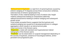 •Scheuermann's Kyphosis is a rigid form of spinal kyphosis caused by
anterior wedging of >5 degrees across three consecutive vertebrae,
osteonecrosis of anterior apophyseal ring
•herniation of disc material leading to loss of anterior disc height
•relative osteoporosis leading to compression deformity
•altered biomechanics leading to anterior wedging and subsequent
growth arrest
•most widely accepted theory suggests that the kyphosis and
vertebral wedging are caused by a developmental error in collagen
aggregation which results in an abnormal end plate
•most commonly in the thoracic spine.
•Diagnosis is made with standard and hyperextension lateral
radiographs of the thoracic spine.
•Treatment can be observation or surgical management depending on
the severity of kyphosis, presence of neurological deficits, and/or
persistent and progressive pain.
 