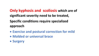 Only kyphosis and scoliosis which are of
significant severity need to be treated,
Specific conditions require specialized
approach
 Exercise and postural correction for mild
 Molded or universal brace
 Surgery
 