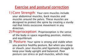 1) Core Strength: Your core muscles include
your abdominal muscles, back muscles and
muscles around the pelvis. These muscles are
designed to protect the spine by creating a sturdy
rod that limits excessive movement in any
direction.
2) Proprioception: Proprioception is the sense
of the body in space regarding position, motion,
and equilibrium
3) Posture: Your spine is strong and stable when
you practice healthy posture. But when you stoop
or slouch, your muscles and ligaments struggle to
keep your body upright and balanced. Poor
posture can stress or pull muscles, which may
Exercise and postural correction
 