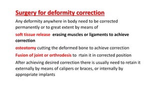 Surgery for deformity correction
Any deformity anywhere in body need to be corrected
permanently or to great extent by means of
soft tissue release erasing muscles or ligaments to achieve
correction
osteotomy cutting the deformed bone to achieve correction
Fusion of joint or orthrodesis to rtain it in corrected position
After achieving desired correction there is usually need to retain it
externally by means of calipers or braces, or internally by
appropriate implants
 