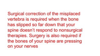 Surgical correction of the misplaced
vertebra is required when the bone
has slipped so far down that your
spine doesn’t respond to nonsurgical
therapies. Surgery is also required if
the bones of your spine are pressing
on your nerves
 