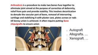 Arthrodesis is a procedure to make two bones fuse together to
eliminate joint aimed at the purpose of correction of deformity,
relief from pain and provide stability. This involves decortication
to denude the vascular part of bone, removal of intervening
cartilage and stabilizing it with plaster cast, plates screws or rods
till boney union is achieved. It often require putting Bone
chips/grafts to ensure union
 Autograft
 Allografts. ...
 Xenograft. ...
 
