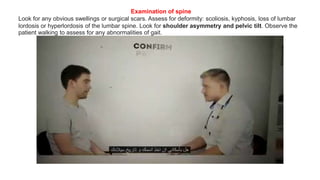 Examination of spine
Look for any obvious swellings or surgical scars. Assess for deformity: scoliosis, kyphosis, loss of lumbar
lordosis or hyperlordosis of the lumbar spine. Look for shoulder asymmetry and pelvic tilt. Observe the
patient walking to assess for any abnormalities of gait.
 