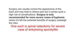 Surgery can usually correct the appearance of the
back and may help to relieve pain but it carries quite a
high risk of complications. Surgery is only
recommended for more severe cases of kyphosis,
where it's felt the potential benefits of surgery outweigh
the risks.
One such is spinal osteotomy for severe
case of ankylosing spondylitis
 