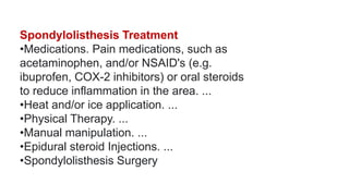 Spondylolisthesis Treatment
•Medications. Pain medications, such as
acetaminophen, and/or NSAID's (e.g.
ibuprofen, COX-2 inhibitors) or oral steroids
to reduce inflammation in the area. ...
•Heat and/or ice application. ...
•Physical Therapy. ...
•Manual manipulation. ...
•Epidural steroid Injections. ...
•Spondylolisthesis Surgery
 