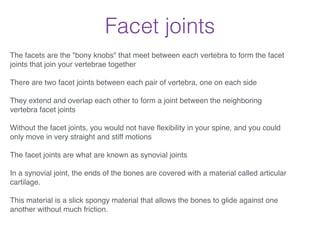 Facet joints
The facets are the "bony knobs" that meet between each vertebra to form the facet
joints that join your vertebrae together!
!
There are two facet joints between each pair of vertebra, one on each side!
!
They extend and overlap each other to form a joint between the neighboring
vertebra facet joints!
!
Without the facet joints, you would not have ﬂexibility in your spine, and you could
only move in very straight and stiff motions!
!
The facet joints are what are known as synovial joints!
!
In a synovial joint, the ends of the bones are covered with a material called articular
cartilage. !
!
This material is a slick spongy material that allows the bones to glide against one
another without much friction.!
 