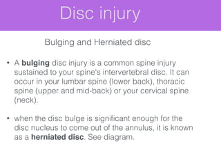 Disc injury
• A bulging disc injury is a common spine injury
sustained to your spine's intervertebral disc. It can
occur in your lumbar spine (lower back), thoracic
spine (upper and mid-back) or your cervical spine
(neck).
• when the disc bulge is signiﬁcant enough for the
disc nucleus to come out of the annulus, it is known
as a herniated disc. See diagram.
Bulging and Herniated disc
 