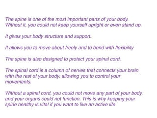 The spine is one of the most important parts of your body.
Without it, you could not keep yourself upright or even stand up. !
!
It gives your body structure and support.!
!
It allows you to move about freely and to bend with ﬂexibility!
!
The spine is also designed to protect your spinal cord.!
!
The spinal cord is a column of nerves that connects your brain
with the rest of your body, allowing you to control your
movements. !
!
Without a spinal cord, you could not move any part of your body,
and your organs could not function. This is why keeping your
spine healthy is vital if you want to live an active life!
 