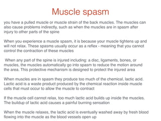 Muscle spasm
you have a pulled muscle or muscle strain of the back muscles. The muscles can
also cause problems indirectly, such as when the muscles are in spasm after
injury to other parts of the spine!
!
When you experience a muscle spasm, it is because your muscle tightens up and
will not relax. These spasms usually occur as a reﬂex - meaning that you cannot
control the contraction of these muscles!
!
When any part of the spine is injured including: a disc, ligaments, bones, or
muscles, the muscles automatically go into spasm to reduce the motion around
the area. This protective mechanism is designed to protect the injured area!
!
When muscles are in spasm they produce too much of the chemical, lactic acid.
Lactic acid is a waste product produced by the chemical reaction inside muscle
cells that must occur to allow the muscle to contract!
!
If the muscle cell cannot relax, too much lactic acid builds up inside the muscles.
The buildup of lactic acid causes a painful burning sensation!
!
When the muscle relaxes, the lactic acid is eventually washed away by fresh blood
ﬂowing into the muscle as the blood vessels open up
 