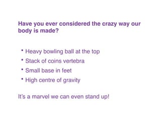 !
Have you ever considered the crazy way our
body is made? !
!
!
• Heavy bowling ball at the top!
• Stack of coins vertebra!
• Small base in feet!
• High centre of gravity!
!
It’s a marvel we can even stand up!
 
