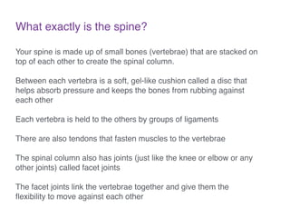 What exactly is the spine?
Your spine is made up of small bones (vertebrae) that are stacked on
top of each other to create the spinal column. !
!
Between each vertebra is a soft, gel-like cushion called a disc that
helps absorb pressure and keeps the bones from rubbing against
each other!
!
Each vertebra is held to the others by groups of ligaments!
!
There are also tendons that fasten muscles to the vertebrae!
!
The spinal column also has joints (just like the knee or elbow or any
other joints) called facet joints!
!
The facet joints link the vertebrae together and give them the
ﬂexibility to move against each other!
 