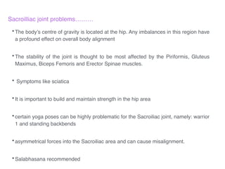Sacroilliac joint problems………!
!
•The body’s centre of gravity is located at the hip. Any imbalances in this region have
a profound effect on overall body alignment!
!
•The stability of the joint is thought to be most affected by the Piriformis, Gluteus
Maximus, Biceps Femoris and Erector Spinae muscles.!
!
• Symptoms like sciatica !
!
•It is important to build and maintain strength in the hip area !
!
•certain yoga poses can be highly problematic for the Sacroiliac joint, namely: warrior
1 and standing backbends!
!
•asymmetrical forces into the Sacroiliac area and can cause misalignment.!
!
•Salabhasana recommended
 