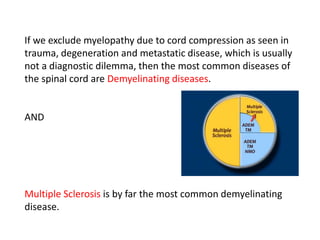 If we exclude myelopathy due to cord compression as seen in
trauma, degeneration and metastatic disease, which is usually
not a diagnostic dilemma, then the most common diseases of
the spinal cord are Demyelinating diseases.
AND
Multiple Sclerosis is by far the most common demyelinating
disease.
 
