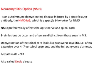 Neuromyelitis Optica (NMO)
is an autoimmune demyelinating disease induced by a specific auto-
antibody, the NMO-IgG, which is a specific biomarker for NMO
NMO preferentially affects the optic nerve and spinal cord.
Brain lesions do occur and often are distinct from those seen in MS.
Demyelination of the spinal cord looks like transverse myelitis, i.e. often
extensive over 4 -7 vertebral segments and the full transverse diameter.
Female:male = 9:1
Also called Devic disease
 