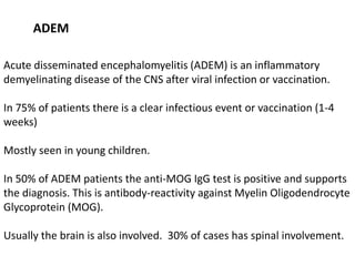 ADEM
Acute disseminated encephalomyelitis (ADEM) is an inflammatory
demyelinating disease of the CNS after viral infection or vaccination.
In 75% of patients there is a clear infectious event or vaccination (1-4
weeks)
Mostly seen in young children.
In 50% of ADEM patients the anti-MOG IgG test is positive and supports
the diagnosis. This is antibody-reactivity against Myelin Oligodendrocyte
Glycoprotein (MOG).
Usually the brain is also involved. 30% of cases has spinal involvement.
 