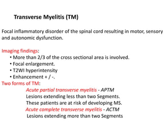 Transverse Myelitis (TM)
Focal inflammatory disorder of the spinal cord resulting in motor, sensory
and autonomic dysfunction.
Imaging findings:
• More than 2/3 of the cross sectional area is involved.
• Focal enlargement.
• T2WI hyperintensity
• Enhancement + / -.
Two forms of TM:
Acute partial transverse myelitis - APTM
Lesions extending less than two Segments.
These patients are at risk of developing MS.
Acute complete transverse myelitis - ACTM
Lesions extending more than two Segments
 