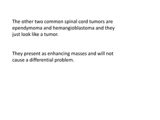 The other two common spinal cord tumors are
ependymoma and hemangioblastoma and they
just look like a tumor.
They present as enhancing masses and will not
cause a differential problem.
 