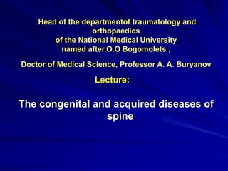 Head of the departmentof traumatology and
orthopaedics
of the National Medical University
named after.O.O Bogomolets ,
Doctor of Medical Science, Professor A. A. Buryanov
The congenital and acquired diseases of
spine
Lecture:
 