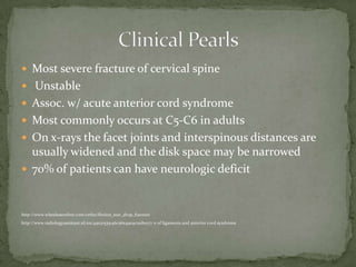  Most severe fracture of cervical spine
 Unstable
 Assoc. w/ acute anterior cord syndrome
 Most commonly occurs at C5-C6 in adults
 On x-rays the facet joints and interspinous distances are

usually widened and the disk space may be narrowed
 70% of patients can have neurologic deficit

http://www.wheelessonline.com/ortho/flexion_tear_drop_fracture
http://www.radiologyassistant.nl/en/49021535146c5#a4904c011b0177 n of ligaments and anterior cord syndrome.

 