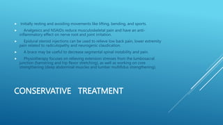 CONSERVATIVE TREATMENT
 Initially resting and avoiding movements like lifting, bending, and sports.
 Analgesics and NSAIDs reduce musculoskeletal pain and have an anti-
inflammatory effect on nerve root and joint irritation.
 Epidural steroid injections can be used to relieve low back pain, lower extremity
pain related to radiculopathy and neurogenic claudication.
 A brace may be useful to decrease segmental spinal instability and pain.
 Physiotherapy focuses on relieving extension stresses from the lumbosacral
junction (hamstring and hip flexor stretching), as well as working on core
strengthening (deep abdominal muscles and lumbar multifidus strengthening).
 