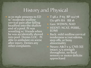  21 yo male presents to ED

w/ moderate midline
cervical pain after falling
headfirst into the shallow
end of a pool. Pt was
wrestling w/ friends when
he was accidentally shoved
into pool. Denies LOC. Pt
able to ambulate on scene
after injury. Denies any
other complaints.

 T 98.2 P 65 BP 122/78







O2 98% RA RR 16
Gen: WDWN, NAD
HEENT: NCAT, PERRL,
EOMI
Back: mild midline cervical
tenderness w/out edema,
step offs, or bony
abnormality
Neuro: A&O x 3, CNII-XII
intact; 5/5 strength
throughout, no focal
sensory or motor deficits
apprecitaed

 