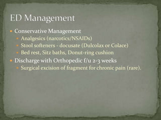 Conservative Management
 Analgesics (narcotics/NSAIDs)
 Stool softeners - docusate (Dulcolax or Colace)
 Bed rest, Sitz baths, Donut-ring cushion

 Discharge with Orthopedic f/u 2-3 weeks
 Surgical excision of fragment for chronic pain (rare).

 