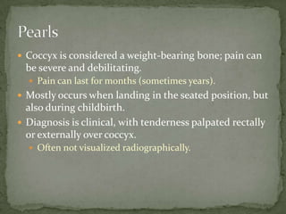  Coccyx is considered a weight-bearing bone; pain can

be severe and debilitating.
 Pain can last for months (sometimes years).

 Mostly occurs when landing in the seated position, but

also during childbirth.
 Diagnosis is clinical, with tenderness palpated rectally
or externally over coccyx.
 Often not visualized radiographically.

 