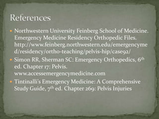  Northwestern University Feinberg School of Medicine.

Emergency Medicine Residency Orthopedic Files.
http://www.feinberg.northwestern.edu/emergencyme
d/residency/ortho-teaching/pelvis-hip/case92/
 Simon RR, Sherman SC: Emergency Orthopedics, 6th
ed. Chapter 17: Pelvis.
www.accessemergencymedicine.com
 Tintinalli’s Emergency Medicine: A Comprehensive
Study Guide, 7th ed. Chapter 269: Pelvis Injuries

 