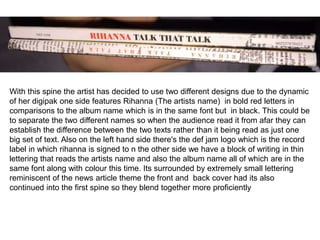 With this spine the artist has decided to use two different designs due to the dynamic
of her digipak one side features Rihanna (The artists name) in bold red letters in
comparisons to the album name which is in the same font but in black. This could be
to separate the two different names so when the audience read it from afar they can
establish the difference between the two texts rather than it being read as just one
big set of text. Also on the left hand side there's the def jam logo which is the record
label in which rihanna is signed to n the other side we have a block of writing in thin
lettering that reads the artists name and also the album name all of which are in the
same font along with colour this time. Its surrounded by extremely small lettering
reminiscent of the news article theme the front and back cover had its also
continued into the first spine so they blend together more proficiently
 