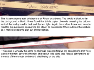 This is also a spine from another one of Rihannas albums. The text is in black while
the background is black. I have found that this is poplar choice is reversing the colours
so that the background is dark and the text light. Again this makes it clear and easy to
read for the audiences consuming the album its accessible if they put it on the shelves
as it makes it easier to pick out and recognise.
This spine is virtually the same as rihannas except it follows the conventions that were
also on the front cover like the font and colour. The spine also follows conventions by
the use of the number and record label being on the side
 
