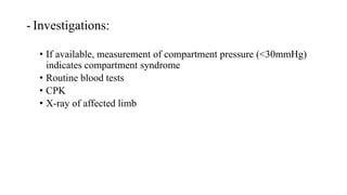 - Investigations:
• If available, measurement of compartment pressure (<30mmHg)
indicates compartment syndrome
• Routine blood tests
• CPK
• X-ray of affected limb
 