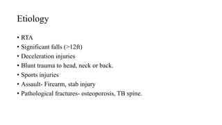 Etiology
• RTA
• Significant falls (>12ft)
• Deceleration injuries
• Blunt trauma to head, neck or back.
• Sports injuries
• Assault- Firearm, stab injury
• Pathological fractures- osteoporosis, TB spine.
 