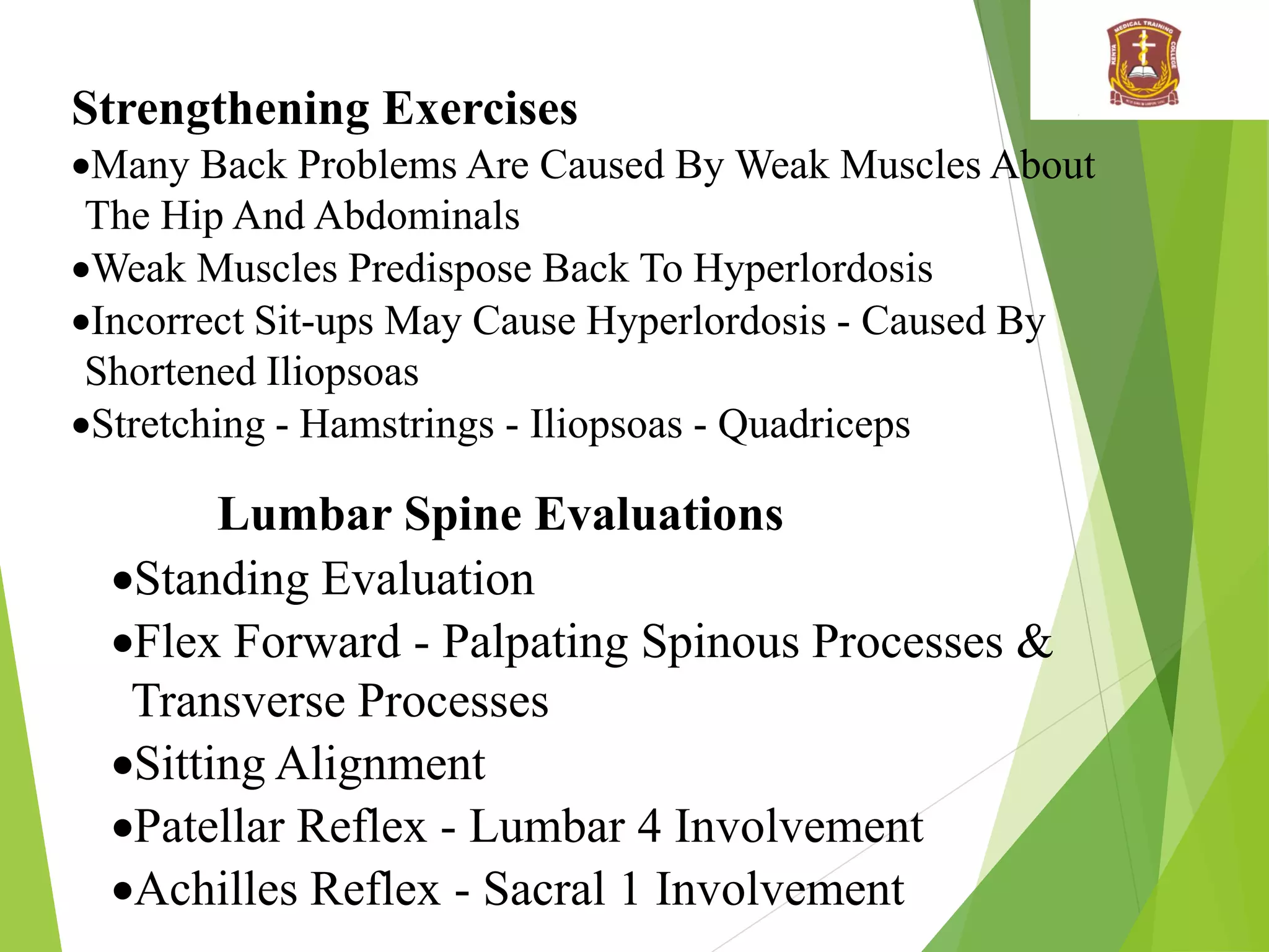 Strengthening Exercises
Many Back Problems Are Caused By Weak Muscles About
The Hip And Abdominals
Weak Muscles Predispose Back To Hyperlordosis
Incorrect Sit-ups May Cause Hyperlordosis - Caused By
Shortened Iliopsoas
Stretching - Hamstrings - Iliopsoas - Quadriceps
Lumbar Spine Evaluations
Standing Evaluation
Flex Forward - Palpating Spinous Processes &
Transverse Processes
Sitting Alignment
Patellar Reflex - Lumbar 4 Involvement
Achilles Reflex - Sacral 1 Involvement
 