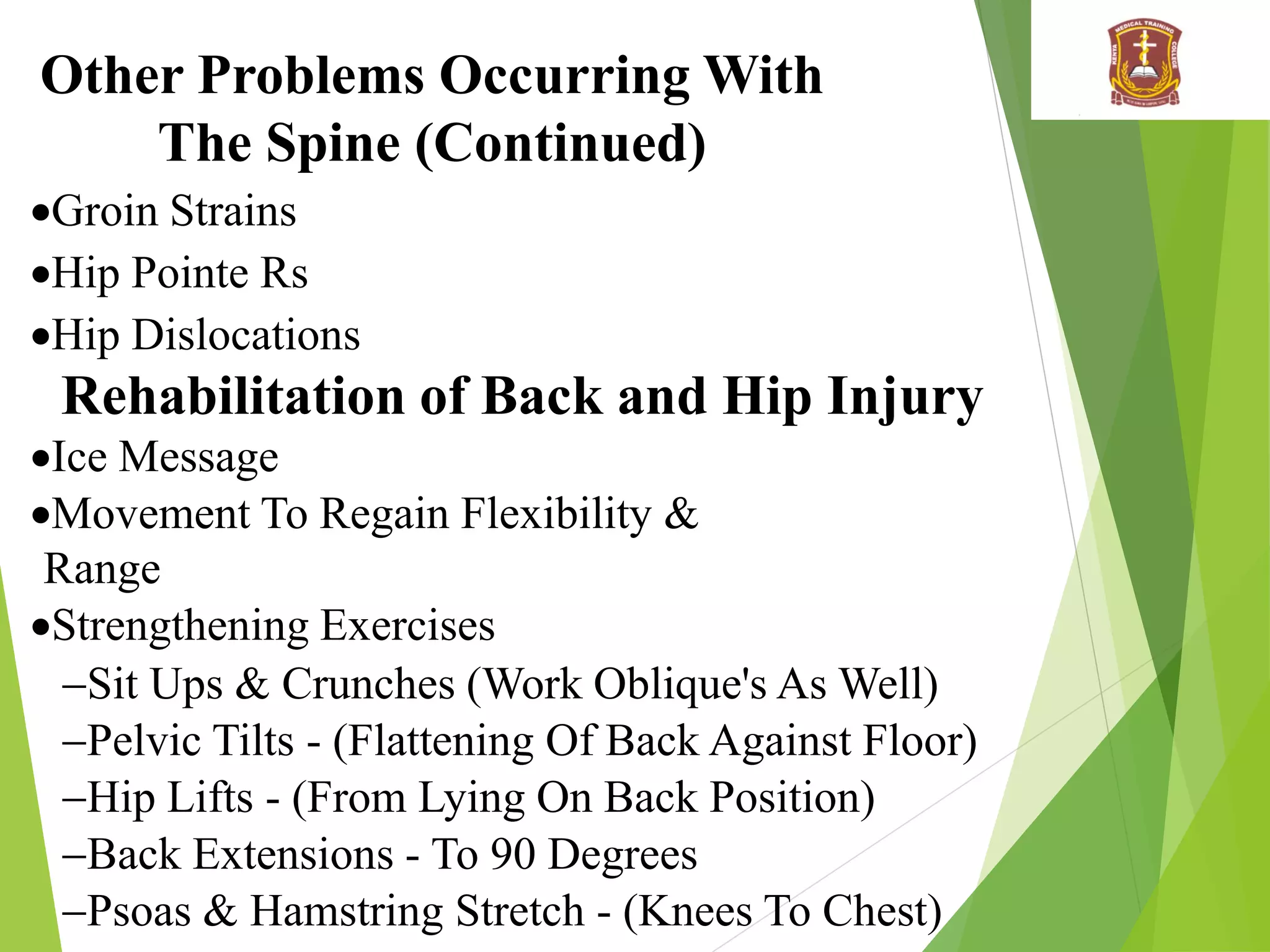 Other Problems Occurring With
The Spine (Continued)
Groin Strains
Hip Pointe Rs
Hip Dislocations
Rehabilitation of Back and Hip Injury
Ice Message
Movement To Regain Flexibility &
Range
Strengthening Exercises
Sit Ups & Crunches (Work Oblique's As Well)
Pelvic Tilts - (Flattening Of Back Against Floor)
Hip Lifts - (From Lying On Back Position)
Back Extensions - To 90 Degrees
Psoas & Hamstring Stretch - (Knees To Chest)
 