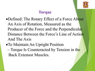 Torque
Defined: The Rotary Effect of a Force About
An Axis of Rotation, Measured as the
Producer of the Force and the Perpendicular
Distance Between the Force’s Line of Action
And The Axis
To Maintain An Upright Position
– Torque Is Counteracted by Tension in the
Back Extensor Muscles.
 