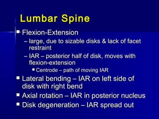 Lumbar SpineLumbar Spine
 Flexion-ExtensionFlexion-Extension
– large, due to sizable disks & lack of facetlarge, due to sizable disks & lack of facet
restraintrestraint
– IAR – posterior half of disk, moves withIAR – posterior half of disk, moves with
flexion-extensionflexion-extension
 Centrode – path of moving IARCentrode – path of moving IAR
 Lateral bending – IAR on left side ofLateral bending – IAR on left side of
disk with right benddisk with right bend
 Axial rotation – IAR in posterior nucleusAxial rotation – IAR in posterior nucleus
 Disk degeneration – IAR spread outDisk degeneration – IAR spread out
 
