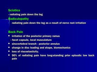 SciaticaSciatica
- radiating pain down the leg- radiating pain down the leg
RadiculopathyRadiculopathy
- radiating pain down the leg as a result of nerve root irritationradiating pain down the leg as a result of nerve root irritation
Back PainBack Pain
 irritation of the posterior primary ramusirritation of the posterior primary ramus
- facet capsule, local musculature- facet capsule, local musculature
 sinuvertebral branch - posterior annulussinuvertebral branch - posterior annulus
 change in disc loading and shape, biomechanicschange in disc loading and shape, biomechanics
 loss of viscoelasticity.loss of viscoelasticity.
 90% of radiating pain have long-standing prior episodic low back90% of radiating pain have long-standing prior episodic low back
painpain
 