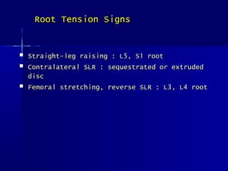  Straight-leg raising : L5, S1 rootStraight-leg raising : L5, S1 root
 Contralateral SLR : sequestrated or extrudedContralateral SLR : sequestrated or extruded
discdisc
 Femoral stretching, reverse SLR : L3, L4 rootFemoral stretching, reverse SLR : L3, L4 root
Root Tension SignsRoot Tension Signs
 